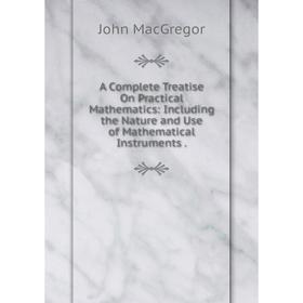 

Книга A Complete Treatise On Practical Mathematics: Including the Nature and Use of Mathematical Instruments.