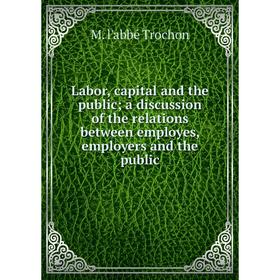 

Книга Labor, capital and the public; a discussion of the relations between employes, employers and the public