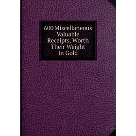 

Книга 600 Miscellaneous Valuable Receipts, Worth Their Weight In Gold