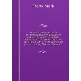 

Книга Sermons, being a course of sermons beginning at Advent and so continued through the Festivals, also a sermon preached at St. Paul's Cross, in th