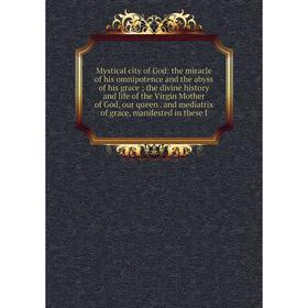 

Книга Mystical city of God: the miracle of his omnipotence and the abyss of his grace; the divine history and Life of the Virgin Mother of God, our qu