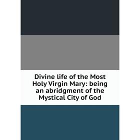 

Книга Divine life of the Most Holy Virgin Mary: being an abridgment of the Mystical City of God