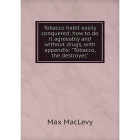 

Книга Tobacco habit easily conquered; how to do it agreeably and without drugs, with appendix: Tobacco, the destroyer,; Max MacLevy