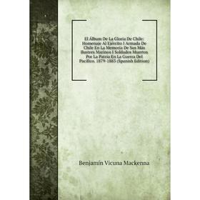 

Книга El Álbum De La Gloria De Chile: Homenaje Al Ejército I Armada De Chile En La Memoria De Sus Más Ilustres Marinos I Soldados Muertos Por La Patri