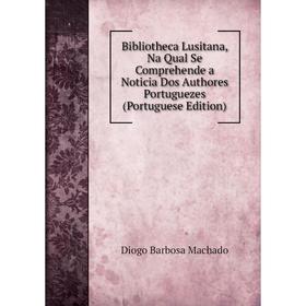 

Книга Bibliotheca Lusitana, Na Qual Se Comprehende a Noticia Dos Authores Portuguezes (Portuguese Edition)