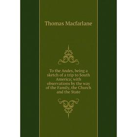 

Книга To the Andes, being a sketch of a trip to South America; with observations by the way of the Family