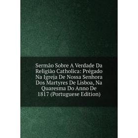 

Книга Sermão Sobre A Verdade Da Religião Catholica: Prégado Na Igreja De Nossa Senhora Dos Martyres De Lisboa, Na Quaresma Do Anno De 1817 (Portuguese