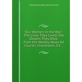 

Книга Our Women in the War: The Lives They Lived; the Deaths They Died from the Weekly News Ad Courier, Charleston, SC; Charleston News And Courier