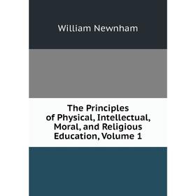 

Книга The Principles of Physical, Intellectual, Moral, and Religious Education, Volume 1