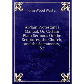 

Книга A Plain Protestant's Manual, Or, Certain Plain Sermons On the Scriptures, the Church, and the Sacraments, c