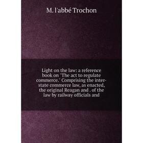 

Книга Light on the law: a reference book on The act to regulate commerce Comprising the inter-state commerce law, as enacted, the original Reagan