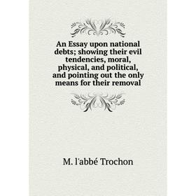 

Книга An Essay upon national debts; showing their evil tendencies, moral, physical, and political, and pointing out the only means for their removal