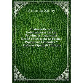 

Книга Historia De Los Gobernadores De Las Provincias Argentinas Desde 1810 Hasta La Fecha: Provincias Centrales Y Andinas