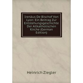 

Книга Irenäus De Bischof Von Lyon: Ein Beitrag Zur Entstehungsgeschichte Der Altkatholischen Kirche
