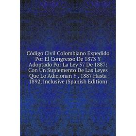 

Книга Código Civil Colombiano Expedido Por El Congresso De 1873 Y Adoptado Por La Ley 57 De 1887: Con Un Suplemento De Las Leyes Que Lo Adicionan Y. 1