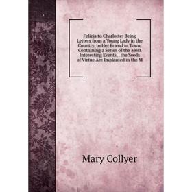 

Книга Felicia to Charlotte: Being Letters from a Young Lady in the Country, to Her Friend in Town. Containing a Series of the Most Interesting Events,