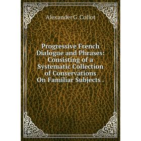 

Книга Progressive French Dialogue and Phrases: Consisting of a Systematic Collection of Conservations On Familiar Subjects