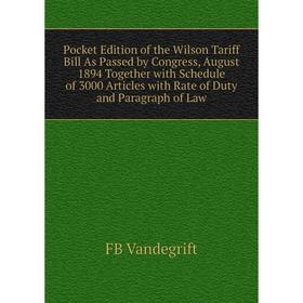 

Книга Pocket Edition of the Wilson Tariff Bill As Passed by Congress, August 1894 Together with Schedule of 3000 Articles with Rate of Duty and Paragr