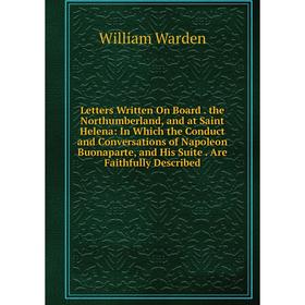 

Книга Letters Written On Board the Northumberland, and at Saint Helena: In Which the Conduct and Conversations of Napoleon Buonaparte, and His Suite A