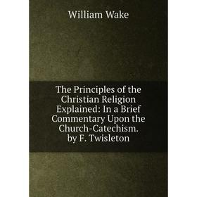 

Книга The Principles of the Christian Religion Explained: In a Brief Commentary Upon the Church-Catechism. by F. Twisleton