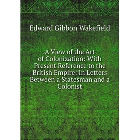 

Книга A View of the Art of Colonization: With Present Reference to the British Empire: In Letters Between a Statesman and a Colonist