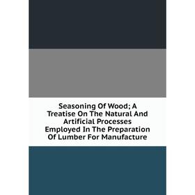 

Книга Seasoning Of Wood; A Treatise On The Natural And Artificial Processes Employed In The Preparation Of Lumber For Manufacture