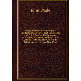 

Книга Select Proverbs of All Nations: Illustrated with Notes and Comments. to Which Is Added a Summary of Ancient Pastimes, Holidays, and Customs; wit