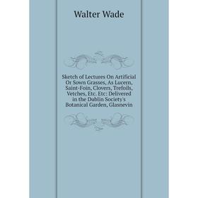 

Книга Sketch of Lectures On Artificial Or Sown Grasses, As Lucern, Saint-Foin, Clovers, Trefoils, Vetches, Etc. Etc: Delivered in the Dublin Society's