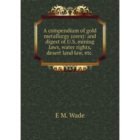 

Книга A compendium of gold metallurgy (ores): and digest of U.S. mining laws, water rights, desert land law, etc.