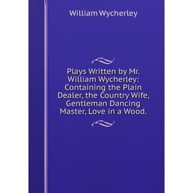 

Книга Plays Written by Mr. William Wycherley: Containing the Plain Dealer, the Country Wife, Gentleman Dancing Master, Love in a Wood.