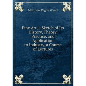 

Книга Fine Art, a Sketch of Its History, Theory, Practice, and Application to Industry, a Course of Lectures