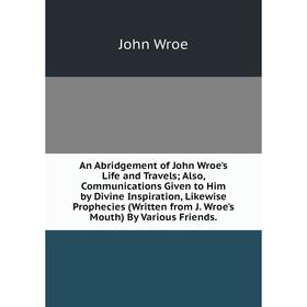 

Книга An Abridgement of John Wroe's Life and Travels; Also, Communications Given to Him by Divine Inspiration, Likewise Prophecies (Written from J. Wr