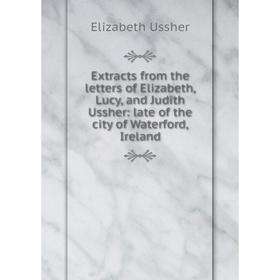 

Книга Extracts from the letters of Elizabeth, Lucy, and Judith Ussher: late of the city of Waterford, Ireland