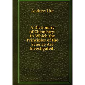 

Книга A Dictionary of Chemistry: In Which the Principles of the Science Are Investigated.