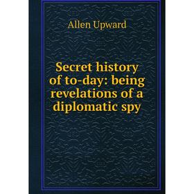 

Книга Secret history of to-day: being revelations of a diplomatic spy