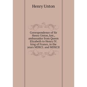 

Книга Correspondence of Sir Henry Unton, knt., ambassador from Queen Elizabeth to Henry IV. king of France, in the years MDXCI. and MDXCII