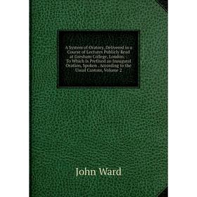

Книга A System of Oratory, Delivered in a Course of Lectures Publicly Read at Gresham College, London:: To Which Is Prefixed an Inaugural Oration, Spo