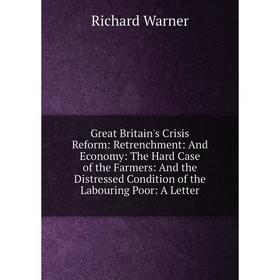 

Книга Great Britain's Crisis Reform: Retrenchment: And Economy: The Hard Case of the Farmers: And the Distressed Condition of the Labouring Poor: A Le