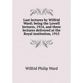 

Книга Last lectures by Wilfrid Ward; being the Lowell lectures, 1914, and three lectures delivered at the Royal institution, 1915