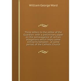 

Книга Three letters to the editor of the Guardian: with a preliminary paper on the extravagance of certian allegations which imply some similarity bet