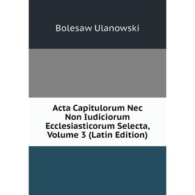 

Книга Acta Capitulorum Nec Non Iudiciorum Ecclesiasticorum Selecta, Volume 3 (Latin Edition)