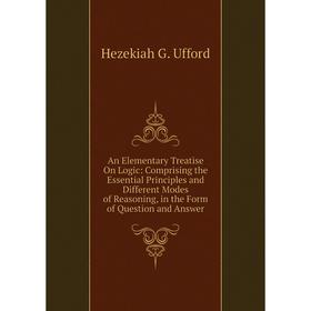 

Книга An Elementary Treatise On Logic: Comprising the Essential Principles and Different Modes of Reasoning, in the Form of Question and Answer