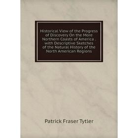 

Книга Historical View of the Progress of Discovery On the More Northern Coasts of America. with Descriptive Sketches of the Natural History of the Nor