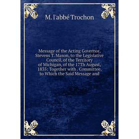 

Книга Message of the Acting Governor, Stevens T Mason, to the Legislative Council, of the Territory of Michigan, of the 17Th August, 1835