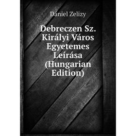 

Книга Debreczen Sz. Királyi Város Egyetemes Leírása (Hungarian Edition)