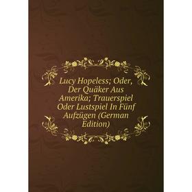 

Книга Lucy Hopeless; Oder, Der Quäker Aus Amerika; Trauerspiel Oder Lustspiel In Fünf Aufzügen