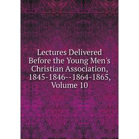 

Книга Lectures Delivered Before the Young Men's Christian Association, 1845-1846 — 1864-1865, Volume 10