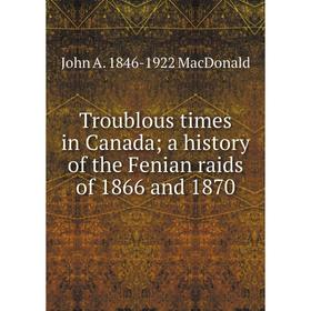 

Книга Troublous times in Canada; a history of the Fenian raids of 1866 and 1870; John A. 1846-1922 MacDonald