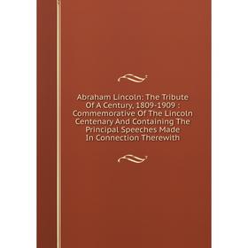 

Книга Abraham Lincoln: The Tribute Of A Century, 1809-1909: Commemorative Of The Lincoln Centenary And Containing The Principal Speeches Made In Conne