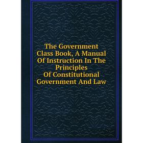 

Книга The Government Class Book, A Manual Of Instruction In The Principles Of Constitutional Government And Law